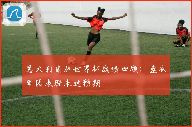 意大利南非世界杯战绩回顾:蓝衣军团表现未达预期