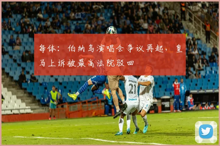 每体:伯纳乌演唱会争议再起,皇马上诉被最高法院驳回