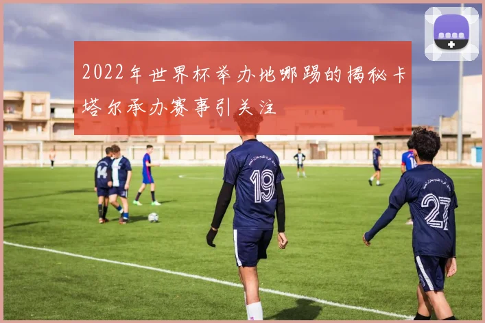 2022年世界杯举办地哪踢的揭秘卡塔尔承办赛事引关注