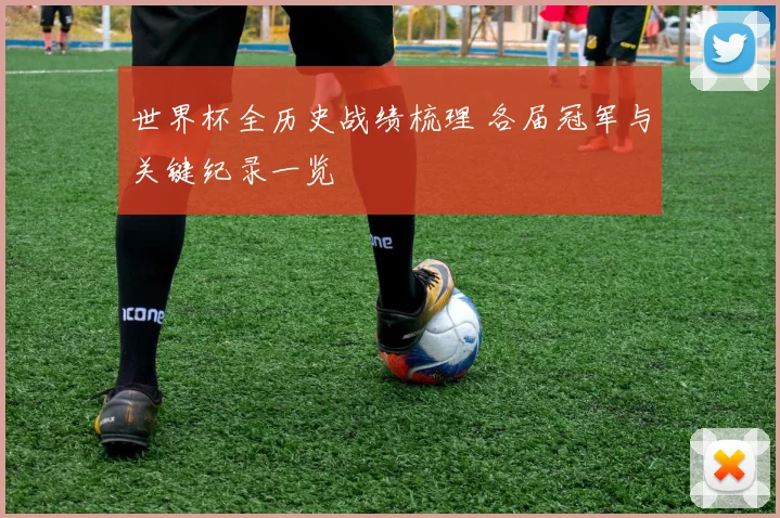 世界杯全历史战绩梳理 各届冠军与关键纪录一览