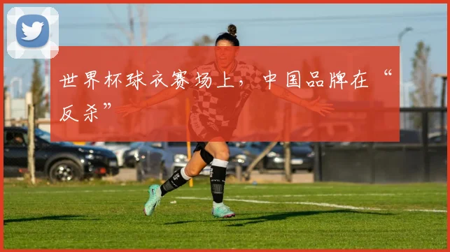 世界杯球衣赛场上，中国品牌在“反杀”